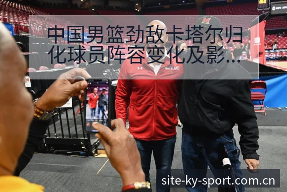中国男篮劲敌卡塔尔归化球员阵容变化及影响分析:项目格局新 - 开云体育网址